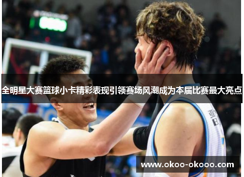 全明星大赛篮球小卡精彩表现引领赛场风潮成为本届比赛最大亮点